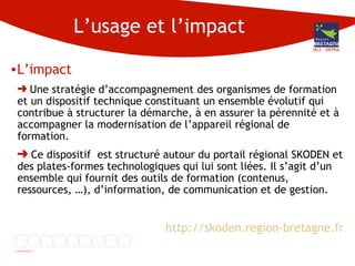L’usage et l’impact L’impact Une stratégie d’accompagnement des organismes de formation et un dispositif technique constituant un ensemble évolutif qui contribue à structurer la démarche, à en assurer la pérennité et à accompagner la modernisation de l’appareil régional de formation.  Ce dispositif  est structuré autour du portail régional SKODEN et des plates-formes technologiques qui lui sont liées. Il s’agit d’un ensemble qui fournit des outils de formation (contenus, ressources, …), d’information, de communication et de gestion.  http://skoden.region-bretagne.fr DG3 - DIFPRA 