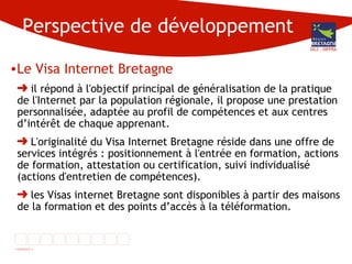 Perspective de développement Le Visa Internet Bretagne il répond à l'objectif principal de généralisation de la pratique de l'Internet par la population régionale, il propose une prestation personnalisée, adaptée au profil de compétences et aux centres d’intérêt de chaque apprenant.  L'originalité du Visa Internet Bretagne réside dans une offre de services intégrés : positionnement à l'entrée en formation, actions de formation, attestation ou certification, suivi individualisé (actions d'entretien de compétences). les Visas internet Bretagne sont disponibles à partir des maisons de la formation et des points d’accès à la téléformation. DG3 - DIFPRA 