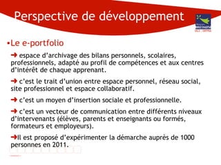 Perspective de développement Le e-portfolio espace d’archivage des bilans personnels, scolaires, professionnels, adapté au profil de compétences et aux centres d’intérêt de chaque apprenant.  c’est le trait d’union entre espace personnel, réseau social, site professionnel et espace collaboratif. c’est un moyen d’insertion sociale et professionnelle. c’est un vecteur de communication entre différents niveaux d’intervenants (élèves, parents et enseignants ou formés, formateurs et employeurs). Il est proposé d’expérimenter la démarche auprès de 1000 personnes en 2011. DG3 - DIFPRA 