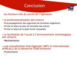 Conclusion Les facteurs clés du succès de l’opération  la professionnalisation des acteurs accompagnement des organismes de formation (ingénierie) mise en place du plan de formation des acteurs mise en place de la plate forme mutualisée la facilitation de l’accès à l’environnement technologique des citoyens présentation une mutualisation interrégionale (ARF) et internationale (EARLALL) de la démarche FOAD bretonne. présentation DG3 - DIFPRA 
