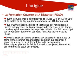 L’origine La Formation Ouverte et A Distance (FOAD)  2000: convergence des initiatives de l’Etat (APP et RAPPSODI) et de celles de la Région (Cybercommunes et ITR Formation) 2004/2005: Skoden, dispositif technique qui rend possible l’accès aux parcours de formation près de chez soi, à des temps choisis et quelques soient les supports utilisés. Il a été développé par la Région Bretagne en collaboration avec les services de l’Etat. 2006: la SREF qui donne du sens aux dispositifs. Elle place la compétence comme dénominateur commun aux réponses à apporter aux défis liés à l’emploi et à la performance économique, plaçant de fait la formation des [tous] femmes et des hommes au cœur des débats.  DG3 - DIFPRA 