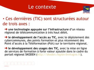 Le contexte Ces dernières (TIC) sont structurées autour de trois axes :  une technologie appuyée sur l’infrastructure  d’un réseau régional de télécommunication à très haut débit.  le développement de l’accès au TIC,  avec le déploiement des cybercommunes, des points formation et plus récemment des Point d’accès à la Téléformation (P@t) sur le territoire régional. le développement des usages des TIC,  avec la mise en ligne de services de formation à forte valeur ajoutée dans le cadre du portail régional SKODEN ( http://skoden.region-bretagne.fr ).  DG3 - DIFPRA 