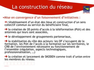 La construction du réseau Mise en convergence d’un foisonnement d’initiatives : l’ établissement d’un état des lieux et construction d’un sens collectif commun au service du bénéficiaire final, la création de 20 points d’accès à la téléformation (P@t) et des antennes qui leurs sont associées, le développement de groupements partenariaux, la stabilisation du rôle des acteurs: les OF s’occupent de la formation, les P@t de l’accès à la formation sur les territoires, le CRB de l’environnement nécessaire au fonctionnement de l’ensemble (régulation, aspects technologiques, professionnalisation, …) la création et lancement de SKODEN comme trait d’union entre les membres du réseau. DG3 - DIFPRA 