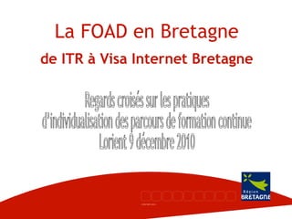 La FOAD en Bretagne de ITR à Visa Internet Bretagne Regards croisés sur les pratiques d’individualisation des parcours de formation continue Lorient 9 décembre 2010 