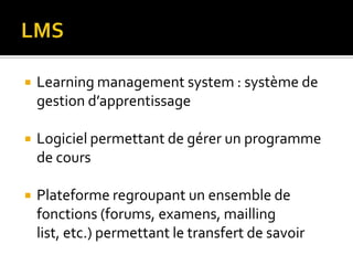    Learning management system : système de
    gestion d’apprentissage

   Logiciel permettant de gérer un programme
    de cours

   Plateforme regroupant un ensemble de
    fonctions (forums, examens, mailling
    list, etc.) permettant le transfert de savoir
 