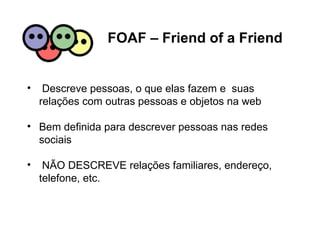 FOAF – Friend of a Friend Descreve pessoas, o que elas fazem e  suas relações com outras pessoas e objetos na web Bem definida para descrever pessoas nas redes sociais NÃO DESCREVE relações familiares, endereço, telefone, etc. 