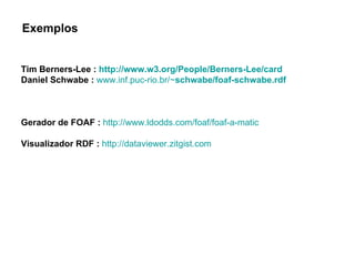 Tim Berners-Lee :  http://www.w3.org/People/Berners-Lee/card Daniel Schwabe :   www.inf.puc-rio.br/~ schwabe / foaf - schwabe .rdf Gerador de FOAF :   http://www.ldodds.com/foaf/foaf-a-matic Visualizador RDF :   http://dataviewer.zitgist.com   Exemplos 