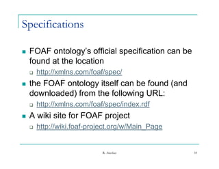 Specifications

   FOAF ontology s official specification can be
          ontology’s
    found at the location
       http://xmlns.com/foaf/spec/
   the FOAF ontology itself can be found (and
    downloaded) from the following URL:
       http://xmlns.com/foaf/spec/index.rdf
   A wiki site for FOAF project
       http://wiki.foaf-project.org/w/Main_Page


                             R. Akerkar             10
 