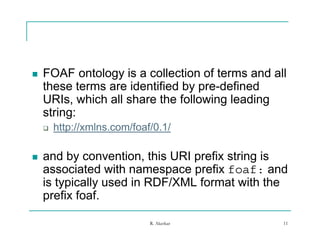    FOAF ontology is a collection of terms and all
    these terms are identified by pre-defined
    URIs, which all share the following leading
    string:
       i
       http://xmlns.com/foaf/0.1/

   and by convention, this URI prefix string is
    associated with namespace prefix foaf: and
    is typically used in RDF/XML format with the
    p
    prefix foaf.

                             R. Akerkar          11
 