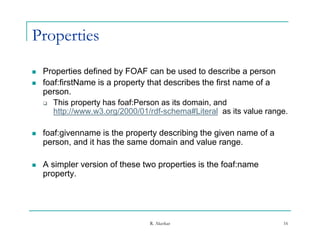 Properties
   Properties defined by FOAF can be used to describe a person
   foaf:firstName is a property that describes the first name of a
    person.
     This property has foaf:Person as its domain, and
       http://www.w3.org/2000/01/rdf-schema#Literal as its value range.

   foaf:givenname is the property describing the given name of a
    person, and it h th same d
               d has the        domain and value range.
                                      i    d l

   A simpler version of these two properties is the foaf:name
    property.




                                 R. Akerkar                          16
 