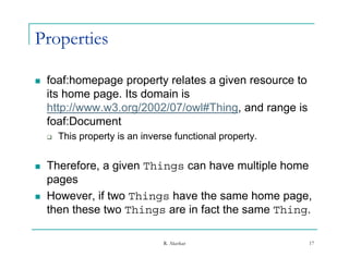 Properties

   foaf:homepage property relates a given resource to
    its home page. Its domain is
    http://www.w3.org/2002/07/owl#Thing, and range is
    foaf:Document
    f fD         t
       This property is an inverse functional property.


   Therefore, a given Things can have multiple home
    p g
    pages
   However, if two Things have the same home page,
    then these two Things are in fact the same Thing.

                                 R. Akerkar                17
 