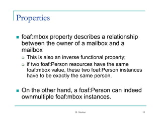 Properties

   foaf:mbox property describes a relationship
    between the owner of a mailbox and a
    mailbox
       This is also an inverse functional property;
       if two foaf:Person resources have the same
        foaf:mbox value, these two foaf:Person instances
                    value
        have to be exactly the same person.

   On the other hand, a foaf:Person can indeed
    ownmultiple foaf:mbox instances.

                            R. Akerkar                     18
 
