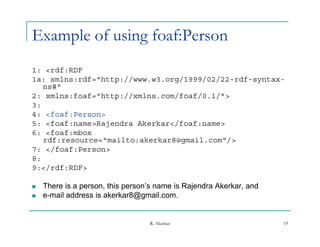 Example of using foaf:Person
1: <rdf:RDF
1a: xmlns:rdf="http://www.w3.org/1999/02/22-rdf-syntax-
                     //          /    / /
   ns#"
2: xmlns:foaf="http://xmlns.com/foaf/0.1/">
3:
4: <foaf:Person>
5: <foaf:name>Rajendra Akerkar</foaf:name>
6: <foaf:mbox
   rdf:resource="mailto:akerkar8@gmail.com"/>
   rdf reso rce "mailto akerkar8@gmail com"/
7: </foaf:Person>
8:
9:</rdf:RDF>
    /

   There is a person, this person’s name is Rajendra Akerkar, and
   e-mail address is akerkar8@gmail.com.


                                  R. Akerkar                         19
 