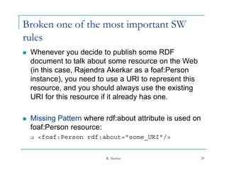 Broken one of the most important SW
rules
   Whenever you decide to publish some RDF
    document to talk about some resource on the Web
    (in this case, Rajendra Akerkar as a foaf:Person
    instance), you need t use a URI t represent thi
    i t       )        d to              to       t this
    resource, and you should always use the existing
    URI for this resource if it already has one.

   Missing Pattern where rdf:about attribute is used on
    foaf:Person resource:
       <foaf:Person rdf:about="some_URI"/>


                           R. Akerkar                      20
 