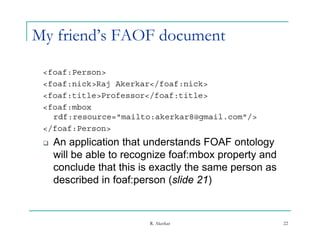 My friend’s FAOF document

 <foaf:Person>
 <foaf:nick>Raj Akerkar</foaf:nick>
 <foaf:title>Professor</foaf:title>
 <foaf:mbox
   rdf:resource="mailto:akerkar8@gmail.com"/>
 </foaf:Person>
    An
     A application th t understands FOAF ontology
             li ti that d t d                  t l
     will be able to recognize foaf:mbox property and
     conclude that this is exactly the same person as
     described in foaf:person (slide 21)


                         R. Akerkar                     22
 