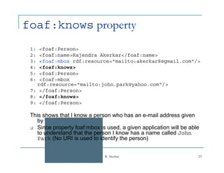 foaf:knows property
 1: <foaf:Person>
 2:
 2  <foaf:name>Rajendra Ak k
     f f       R j d    Akerkar</foaf:name>
                                /f f
 3: <foaf:mbox rdf:resource="mailto:akerkar8@gmail.com"/>
 4: <foaf:knows>
 5: <foaf:Person>
 6: <foaf:mbox
   rdf:resource="mailto:john.park@yahoo.com"/>
 7: </foaf:Person>
 8: </foaf:knows>
 9: </foaf:Person>

 This shows that I know a person who has an e-mail address given
    by john.park@yahoo.com
    b j
  Since property foaf:mbox is used, a given application will be able
    to understand that the person I know has a name called John
    Park (No URI is used to identify the p
          (                         y    person)
                                               )


                               R. Akerkar                           23
 