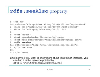 rdfs:seeAlso property
1: <rdf:RDF
1a: xmlns:rdf="http://www.w3.org/1999/02/22-rdf-syntax-ns#"
1      l    df "htt //     3    /1999/02/22 df     t     #"
2: xmlns:rdfs="http://www.w3.org/2000/01/rdf-schema#"
3: xmlns:foaf="http://xmlns.com/foaf/0.1/">
4:
5: <foaf:Person>
6: <foaf:name>Rajendra Akerkar</foaf:name>
7: <foaf:mbox rdf:resource="mailto:akerkar8@gmail.com"/>
8: <rdfs:seeAlso
8a: rdf:resource="http://www.tmrfindia.org/raa.rdf"/>
9: </foaf:Person>
10:
11: </rdf:RDF>

Line 8 says, if you want to know more about this Person instance, you
   can find it in the resource pointed by
   http://www.tmrfindia.org/raa.rdf
   http://www tmrfindia org/raa rdf

                                R. Akerkar                              24
 