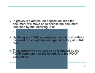    In previous example, an application sees the
    document will move on to access the document
    identified by the following URI:
       http://www.infsys.com/john.rdf
           p           y      j

   By doing so, FOAF aggregators can be built without
    the need for a centrally managed directory of FOAF
    files.

   Thus,
    Thus property rdfs:seeAlso is treated by the
                   df      Al
    FOAF community as the hyperlink of the FOAF
    documents.

                          R. Akerkar                 26
 