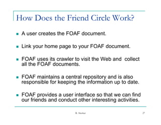 How Does the Friend Circle Work?
   A user creates the FOAF document.

   Link your home page to your FOAF document.

   FOAF uses its crawler to visit the Web and collect
    all the FOAF documents.

   FOAF maintains a central repository and is also
    responsible for keeping the information up to date.

   FOAF provides a user interface so that we can find
    our friends and conduct other interesting activities.
                                            g

                           R. Akerkar                       27
 