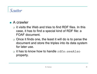 Scutter

   A crawler
       it visits the Web and tries to find RDF files. In this
        case, it has to find a special kind of RDF file: a
              ,                 p
        FOAF document.
       Once it finds one, the least it will do is to parse the
        document and store the triples into its data system
        for later use.
       it has to know how to handle rdfs seeAlso
                                         rdfs:seeAlso
        property.


                              R. Akerkar                     28
 