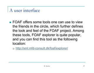A user interface

   FOAF offers some tools one can use to view
    the friends in the circle, which further defines
    the look and feel of the FOAF project. Among
                                     p j           g
    these tools, FOAF explorer is quite popular,
    and you can find this tool as the following
         y                                     g
    location:
       http://xml.mfd-consult.dk/foaf/explorer/




                             R. Akerkar            29
 