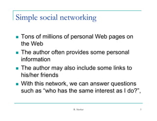 Simple social networking

   Tons of millions of personal Web pages on
    the Web
   The author often provides some personal
    information
   The author may also include some links to
    his/her friends
   With this network we can answer questions
               network,
    such as “who has the same interest as I do?”,

                       R. Akerkar               3
 