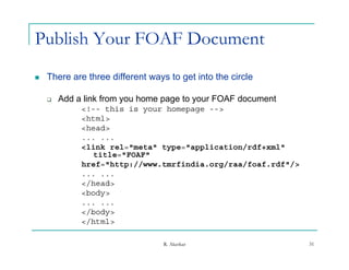 Publish Your FOAF Document
   There are three different ways to get into the circle

       Add a link from you home page to your FOAF document
             <!-- this is your homepage -->
             <html>
             <head>
             ... ...
             <link rel="meta" type="application/rdf+xml"
                title="FOAF"
             href="http://www.tmrfindia.org/raa/foaf.rdf"/>
             ... ...
             </head>
              /
             <body>
             ... ...
             </body>
             </html>
              /ht l

                                  R. Akerkar                  31
 