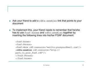    Ask your friend to add a rdfs:seeAlso link that points to your
    document

   To implement this, your friend needs to remember that he/she
    has to use foaf:knows and rdfs:seeAlso together by
    inserting the following lines into his/her FOAF document:

      <foaf:knows>
      <foaf:Person>
      <foaf:mbox rdf:resource="mailto:you@yourEmail.com"/>
      <rdfs:seeAlso rdf:resource="http://
        df     Al    df          "htt //
      path_to_your_foaf.rdf"/>
      </foaf:Person>
      </foaf:knows>


                               R. Akerkar                            32
 