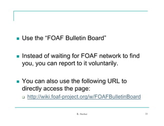    Use the “FOAF Bulletin Board”
             FOAF          Board

   Instead of waiting for FOAF network to find
    you, you can report to it voluntarily.

   You can also use the following URL to
    directly
    di tl access th page:
                  the
       http://wiki.foaf-project.org/w/FOAFBulletinBoard


                            R. Akerkar                     33
 