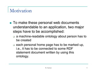 Motivation

   To make these personal web documents
    understandable to an application, two major
    steps have to be accomplished:
       p                   p
       a machine-readable ontology about person has to
        be created
       each personal home page has to be marked up,
        i.e., it has to be connected to some RDF
        statement document written by using this
          t t       td        t itt b      i thi
        ontology.


                           R. Akerkar                     4
 