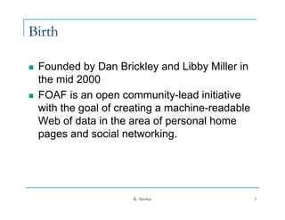 Birth

   Founded by Dan Brickley and Libby Miller in
    the mid 2000
   FOAF is an open community-lead initiative
    with the goal of creating a machine-readable
    Web of data in the area of personal home
    pages and social networking.




                       R. Akerkar                  5
 