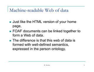 Machine-readable Web of data

   Just like the HTML version of your home
    page,
   FOAF documents can be linked together to
    form a Web of data.
   The difference is that this web of data is
    formed with well-defined semantics,
    expressed in the person ontology
                               ontology.



                       R. Akerkar                6
 