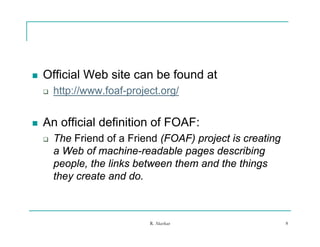    Official Web site can be found at
       http://www.foaf-project.org/


   An official definition of FOAF:
       The Friend of a Friend (FOAF) project is creating
        a Web of machine-readable pages describing
        people, the links between them and the things
        they create and do.



                             R. Akerkar                     8
 