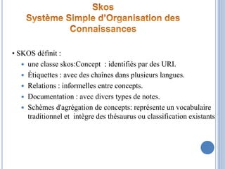 • SKOS définit :
 une classe skos:Concept : identifiés par des URI.
 Étiquettes : avec des chaînes dans plusieurs langue...