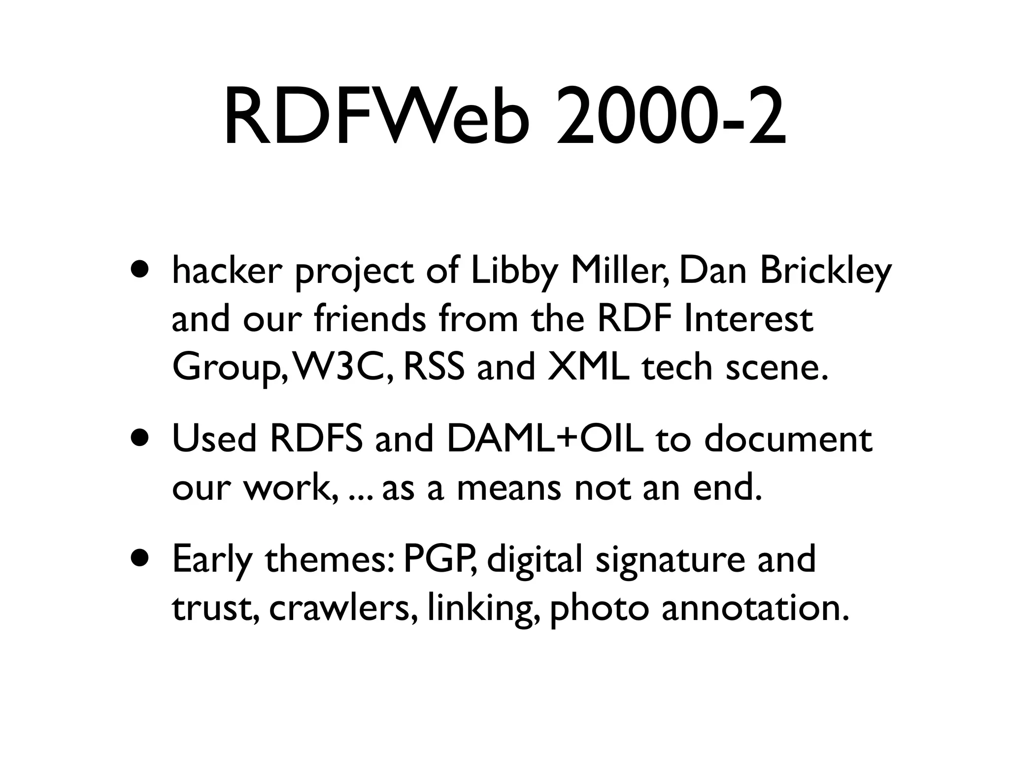 RDFWeb 2000-2
• hacker project of Libby Miller, Dan Brickley
  and our friends from the RDF Interest
  Group, W3C, RSS and XML tech scene.
• Used RDFS and DAML+OIL to document
  our work, ... as a means not an end.
• Early themes: PGP, digital signature and
  trust, crawlers, linking, photo annotation.
 