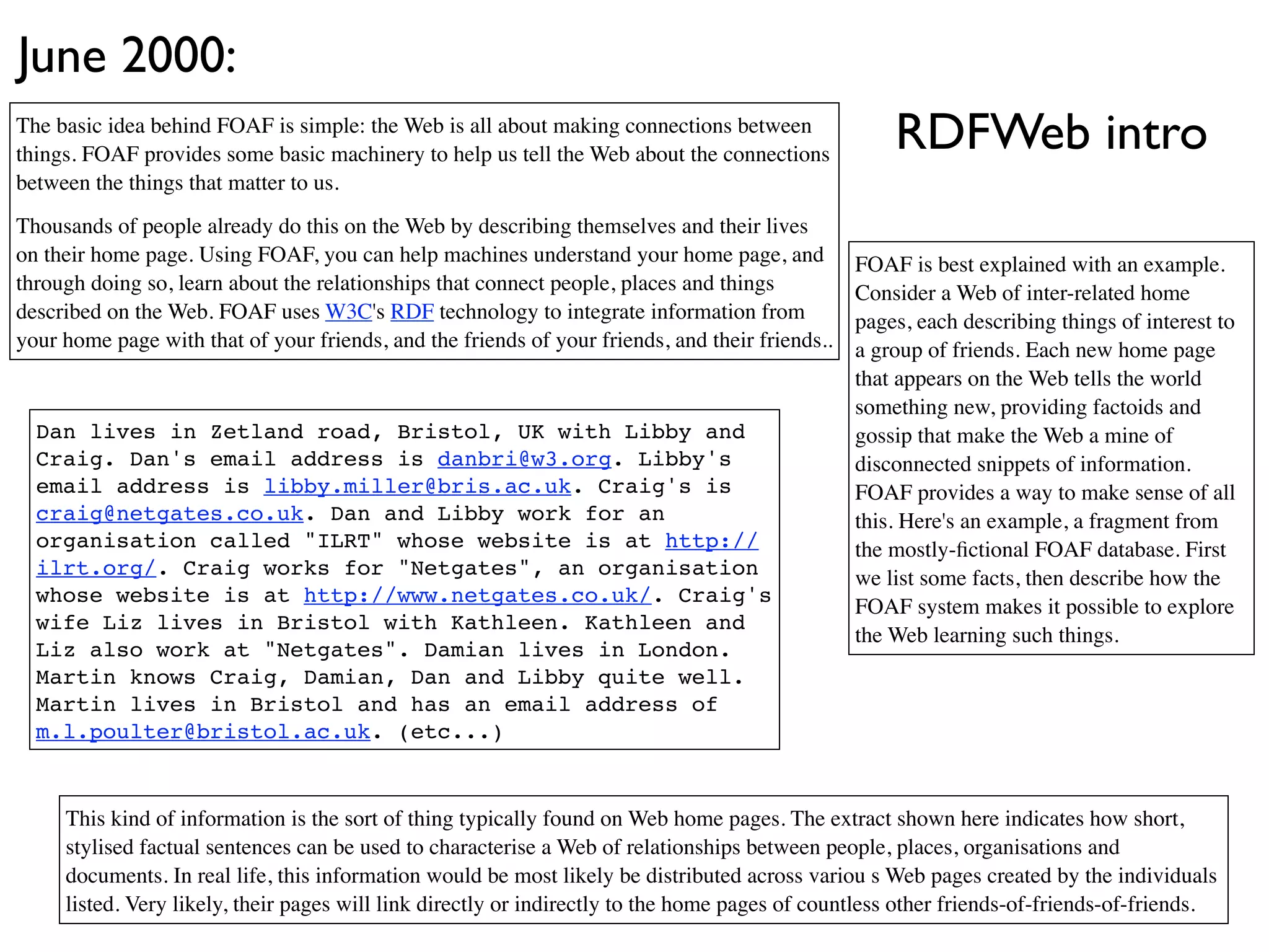June 2000:
The basic idea behind FOAF is simple: the Web is all about making connections between
things. FOAF provides some basic machinery to help us tell the Web about the connections
                                                                                                     RDFWeb intro
between the things that matter to us.
Thousands of people already do this on the Web by describing themselves and their lives
on their home page. Using FOAF, you can help machines understand your home page, and             FOAF is best explained with an example.
through doing so, learn about the relationships that connect people, places and things           Consider a Web of inter-related home
described on the Web. FOAF uses W3C's RDF technology to integrate information from               pages, each describing things of interest to
your home page with that of your friends, and the friends of your friends, and their friends..   a group of friends. Each new home page
                                                                                                 that appears on the Web tells the world
                                                                                                 something new, providing factoids and
  Dan lives in Zetland road, Bristol, UK with Libby and                                          gossip that make the Web a mine of
  Craig. Dan's email address is danbri@w3.org. Libby's                                           disconnected snippets of information.
  email address is libby.miller@bris.ac.uk. Craig's is                                           FOAF provides a way to make sense of all
  craig@netgates.co.uk. Dan and Libby work for an                                                this. Here's an example, a fragment from
  organisation called "ILRT" whose website is at http://                                         the mostly-ﬁctional FOAF database. First
  ilrt.org/. Craig works for "Netgates", an organisation                                         we list some facts, then describe how the
  whose website is at http://www.netgates.co.uk/. Craig's
                                                                                                 FOAF system makes it possible to explore
  wife Liz lives in Bristol with Kathleen. Kathleen and
                                                                                                 the Web learning such things.
  Liz also work at "Netgates". Damian lives in London.
  Martin knows Craig, Damian, Dan and Libby quite well.
  Martin lives in Bristol and has an email address of
  m.l.poulter@bristol.ac.uk. (etc...)


     This kind of information is the sort of thing typically found on Web home pages. The extract shown here indicates how short,
     stylised factual sentences can be used to characterise a Web of relationships between people, places, organisations and
     documents. In real life, this information would be most likely be distributed across variou s Web pages created by the individuals
     listed. Very likely, their pages will link directly or indirectly to the home pages of countless other friends-of-friends-of-friends.
 