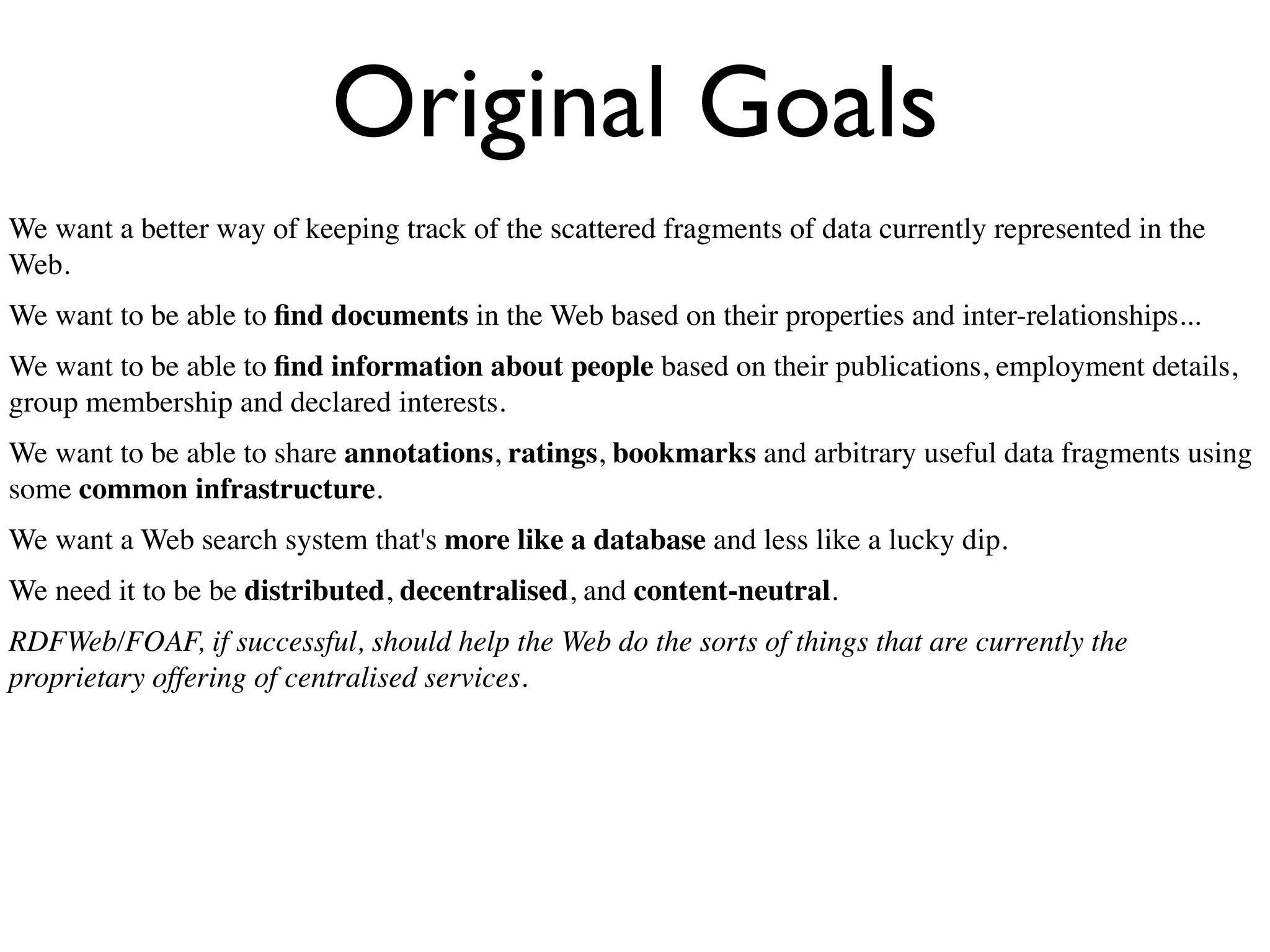 Original Goals
We want a better way of keeping track of the scattered fragments of data currently represented in the
Web.
We want to be able to ﬁnd documents in the Web based on their properties and inter-relationships...
We want to be able to ﬁnd information about people based on their publications, employment details,
group membership and declared interests.
We want to be able to share annotations, ratings, bookmarks and arbitrary useful data fragments using
some common infrastructure.
We want a Web search system that's more like a database and less like a lucky dip.
We need it to be be distributed, decentralised, and content-neutral.
RDFWeb/FOAF, if successful, should help the Web do the sorts of things that are currently the
proprietary offering of centralised services.
 