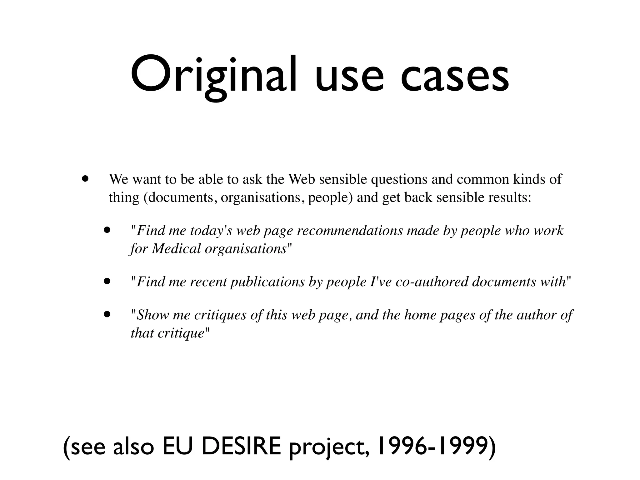 Original use cases
 •   We want to be able to ask the Web sensible questions and common kinds of
     thing (documents, organisations, people) and get back sensible results:

     •   "Find me today's web page recommendations made by people who work
         for Medical organisations"

     •   "Find me recent publications by people I've co-authored documents with"

     •   "Show me critiques of this web page, and the home pages of the author of
         that critique"




(see also EU DESIRE project, 1996-1999)
 