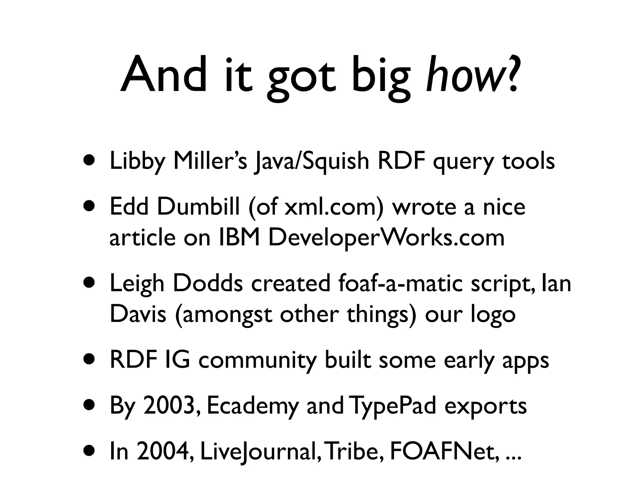 And it got big how?
• Libby Miller’s Java/Squish RDF query tools
• Edd Dumbill (of xml.com) wrote a nice
  article on IBM DeveloperWorks.com
• Leigh Dodds created foaf-a-matic script, Ian
  Davis (amongst other things) our logo
• RDF IG community built some early apps
• By 2003, Ecademy and TypePad exports
• In 2004, LiveJournal, Tribe, FOAFNet, ...
 