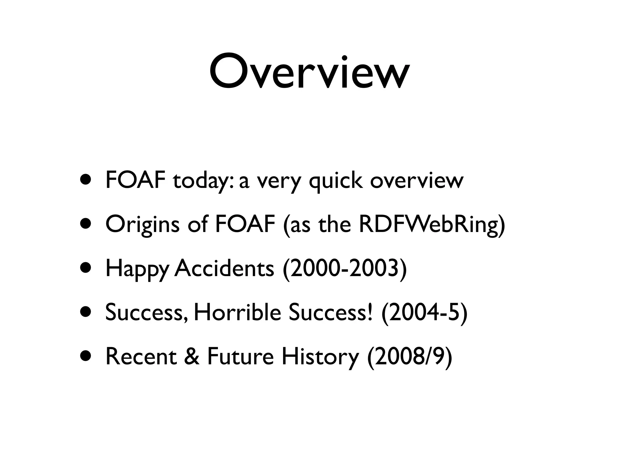 Overview

• FOAF today: a very quick overview
• Origins of FOAF (as the RDFWebRing)
• Happy Accidents (2000-2003)
• Success, Horrible Success! (2004-5)
• Recent & Future History (2008/9)
 