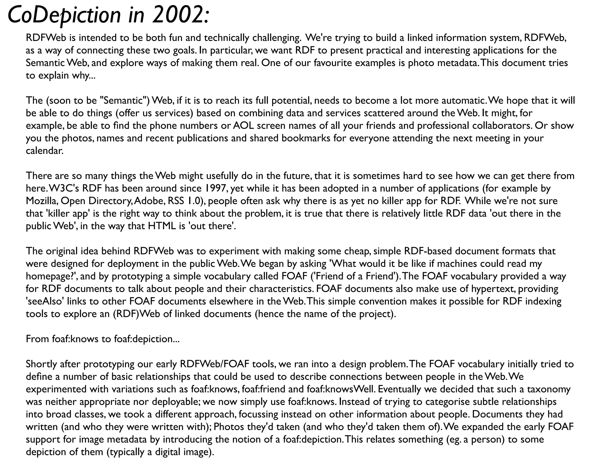 CoDepiction in 2002:
 RDFWeb is intended to be both fun and technically challenging. We're trying to build a linked information system, RDFWeb,
 as a way of connecting these two goals. In particular, we want RDF to present practical and interesting applications for the
 Semantic Web, and explore ways of making them real. One of our favourite examples is photo metadata. This document tries
 to explain why...

 The (soon to be "Semantic") Web, if it is to reach its full potential, needs to become a lot more automatic. We hope that it will
 be able to do things (offer us services) based on combining data and services scattered around the Web. It might, for
 example, be able to ﬁnd the phone numbers or AOL screen names of all your friends and professional collaborators. Or show
 you the photos, names and recent publications and shared bookmarks for everyone attending the next meeting in your
 calendar.

 There are so many things the Web might usefully do in the future, that it is sometimes hard to see how we can get there from
 here. W3C's RDF has been around since 1997, yet while it has been adopted in a number of applications (for example by
 Mozilla, Open Directory, Adobe, RSS 1.0), people often ask why there is as yet no killer app for RDF. While we're not sure
 that 'killer app' is the right way to think about the problem, it is true that there is relatively little RDF data 'out there in the
 public Web', in the way that HTML is 'out there'.

 The original idea behind RDFWeb was to experiment with making some cheap, simple RDF-based document formats that
 were designed for deployment in the public Web. We began by asking 'What would it be like if machines could read my
 homepage?', and by prototyping a simple vocabulary called FOAF ('Friend of a Friend'). The FOAF vocabulary provided a way
 for RDF documents to talk about people and their characteristics. FOAF documents also make use of hypertext, providing
 'seeAlso' links to other FOAF documents elsewhere in the Web. This simple convention makes it possible for RDF indexing
 tools to explore an (RDF)Web of linked documents (hence the name of the project).

 From foaf:knows to foaf:depiction...

 Shortly after prototyping our early RDFWeb/FOAF tools, we ran into a design problem. The FOAF vocabulary initially tried to
 deﬁne a number of basic relationships that could be used to describe connections between people in the Web. We
 experimented with variations such as foaf:knows, foaf:friend and foaf:knowsWell. Eventually we decided that such a taxonomy
 was neither appropriate nor deployable; we now simply use foaf:knows. Instead of trying to categorise subtle relationships
 into broad classes, we took a different approach, focussing instead on other information about people. Documents they had
 written (and who they were written with); Photos they'd taken (and who they'd taken them of). We expanded the early FOAF
 support for image metadata by introducing the notion of a foaf:depiction. This relates something (eg. a person) to some
 depiction of them (typically a digital image).
 