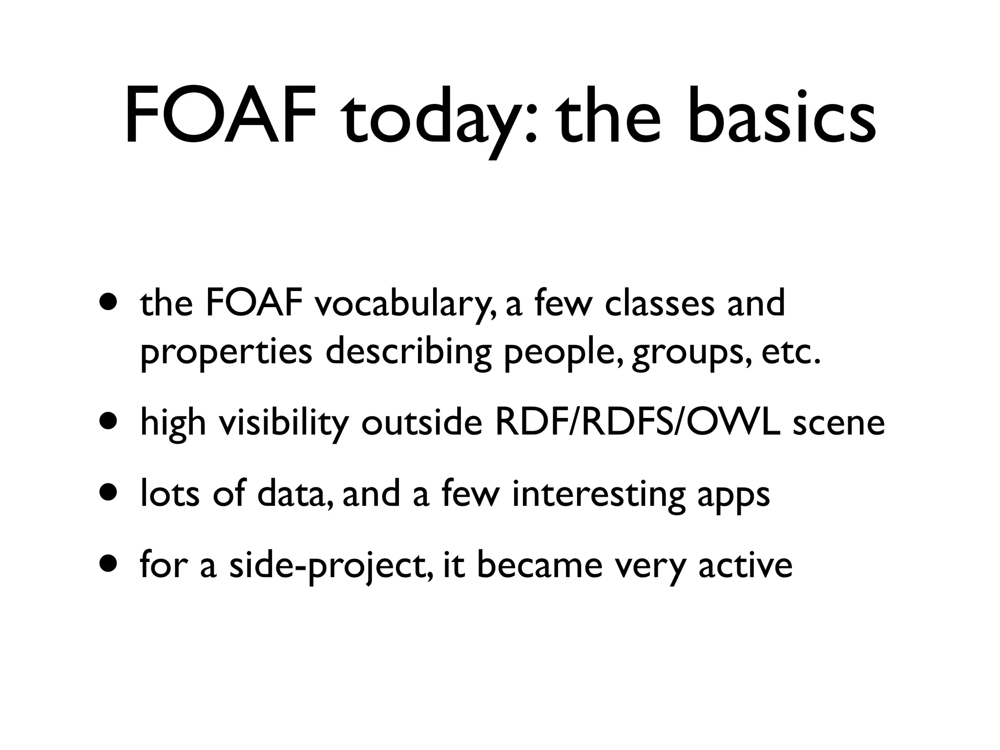 FOAF today: the basics

• the FOAF vocabulary, a few classes and
  properties describing people, groups, etc.
• high visibility outside RDF/RDFS/OWL scene
• lots of data, and a few interesting apps
• for a side-project, it became very active
 