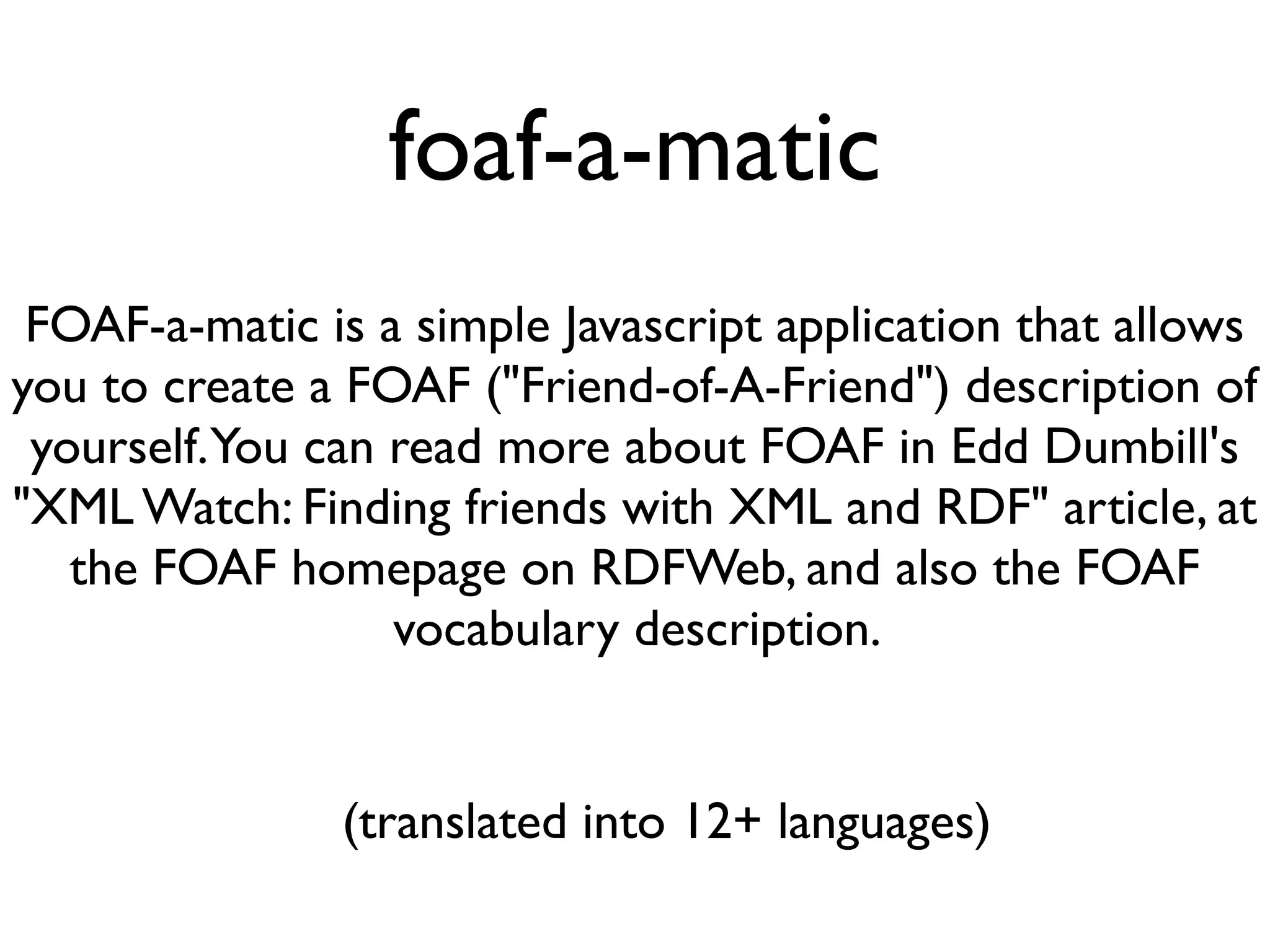 foaf-a-matic
 FOAF-a-matic is a simple Javascript application that allows
you to create a FOAF ("Friend-of-A-Friend") description of
 yourself. You can read more about FOAF in Edd Dumbill's
"XML Watch: Finding friends with XML and RDF" article, at
   the FOAF homepage on RDFWeb, and also the FOAF
                   vocabulary description.


               (translated into 12+ languages)
 