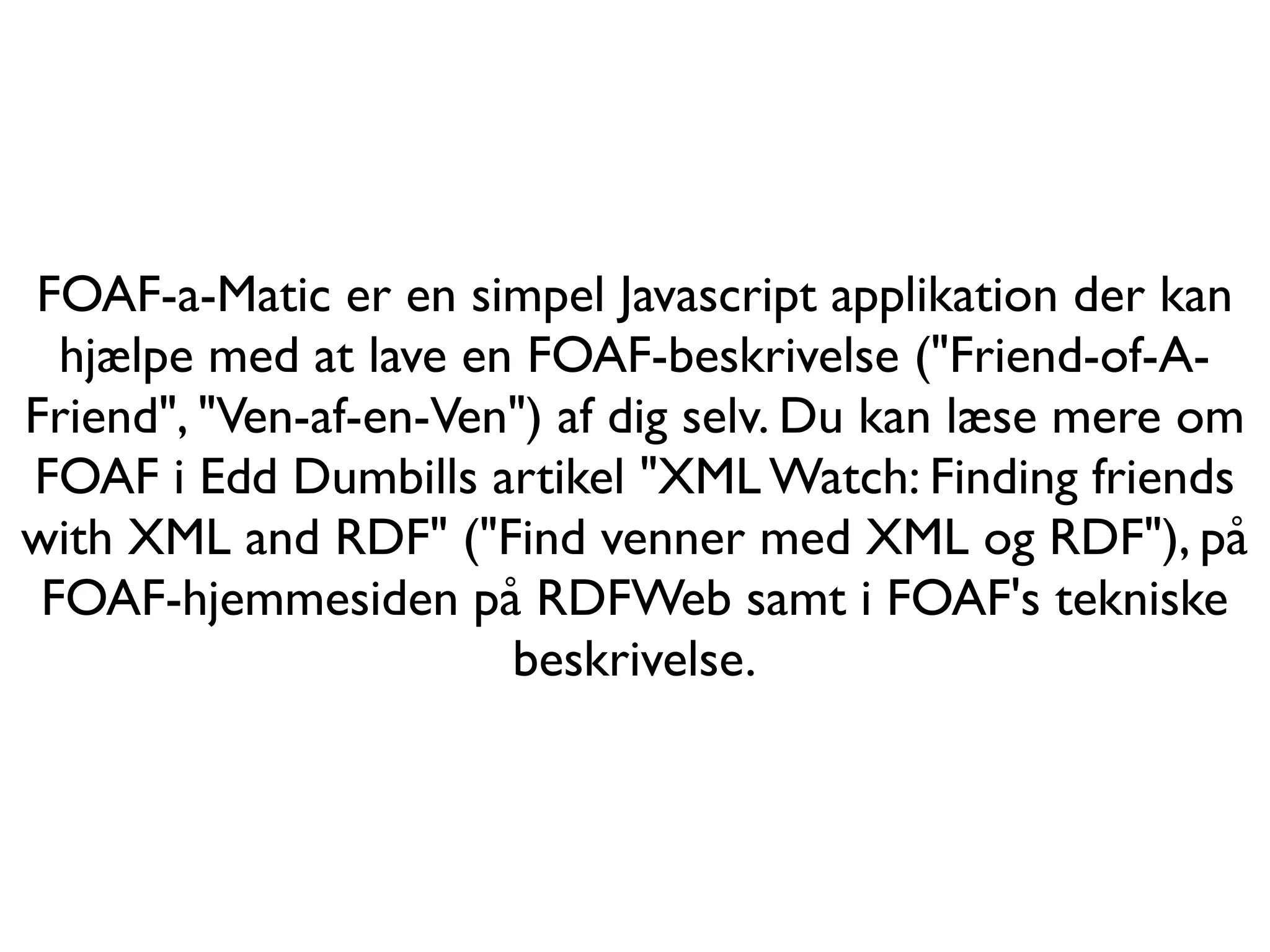 FOAF-a-Matic er en simpel Javascript applikation der kan
  hjælpe med at lave en FOAF-beskrivelse ("Friend-of-A-
Friend", "Ven-af-en-Ven") af dig selv. Du kan læse mere om
FOAF i Edd Dumbills artikel "XML Watch: Finding friends
with XML and RDF" ("Find venner med XML og RDF"), på
 FOAF-hjemmesiden på RDFWeb samt i FOAF's tekniske
                       beskrivelse.
 