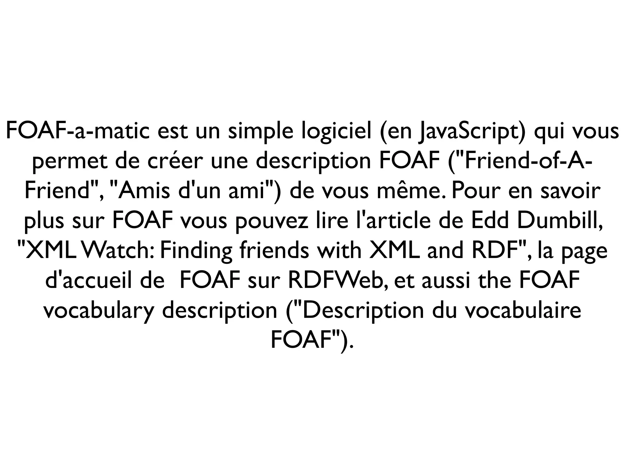 FOAF-a-matic est un simple logiciel (en JavaScript) qui vous
   permet de créer une description FOAF ("Friend-of-A-
  Friend", "Amis d'un ami") de vous même. Pour en savoir
  plus sur FOAF vous pouvez lire l'article de Edd Dumbill,
 "XML Watch: Finding friends with XML and RDF", la page
    d'accueil de FOAF sur RDFWeb, et aussi the FOAF
    vocabulary description ("Description du vocabulaire
                          FOAF").
 