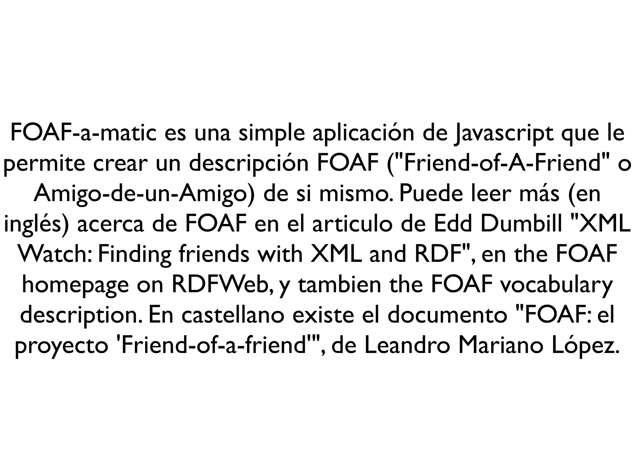 FOAF-a-matic es una simple aplicación de Javascript que le
permite crear un descripción FOAF ("Friend-of-A-Friend" o
   Amigo-de-un-Amigo) de si mismo. Puede leer más (en
inglés) acerca de FOAF en el articulo de Edd Dumbill "XML
  Watch: Finding friends with XML and RDF", en the FOAF
  homepage on RDFWeb, y tambien the FOAF vocabulary
  description. En castellano existe el documento "FOAF: el
 proyecto 'Friend-of-a-friend'", de Leandro Mariano López.
 