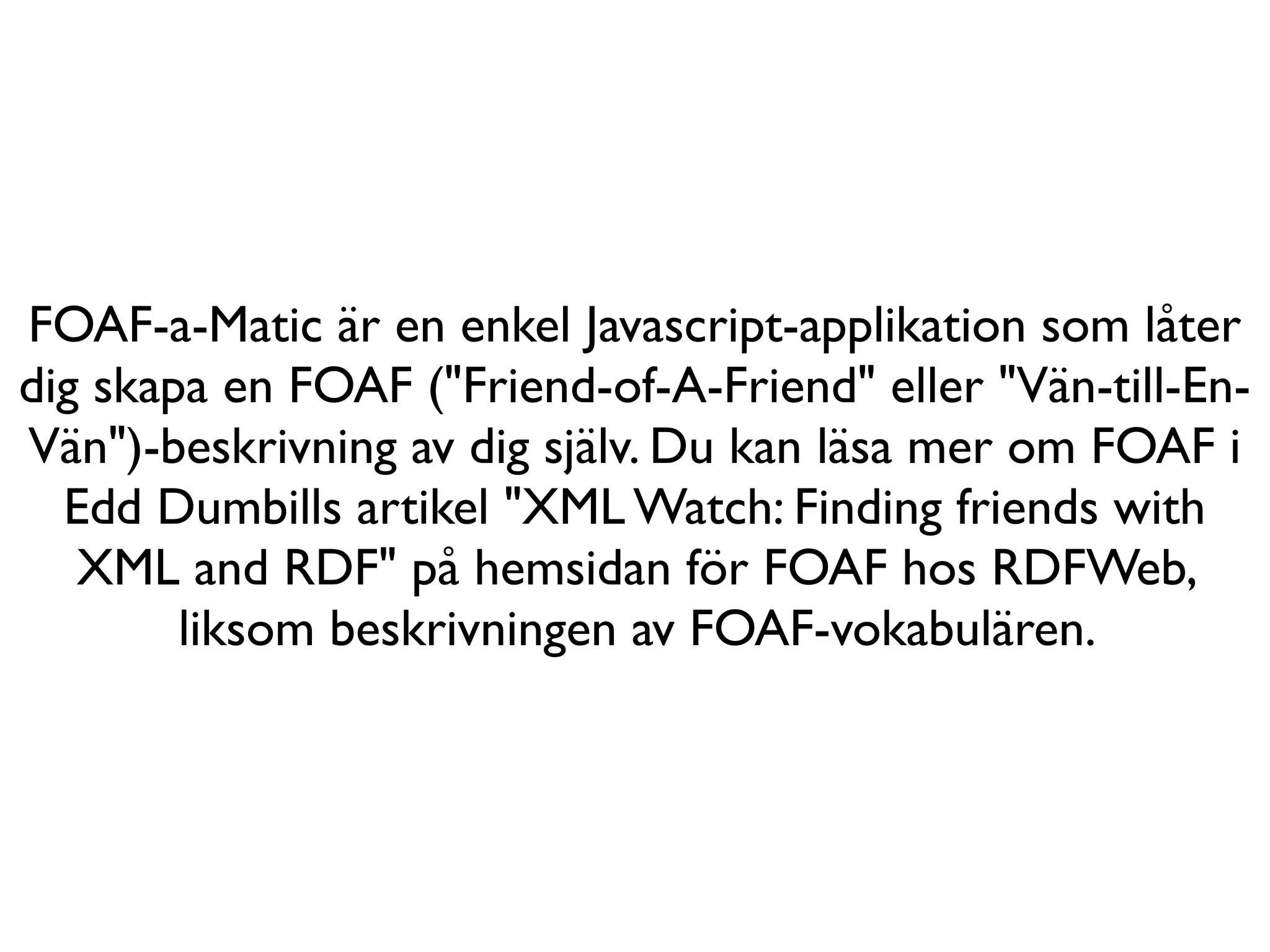FOAF-a-Matic är en enkel Javascript-applikation som låter
dig skapa en FOAF ("Friend-of-A-Friend" eller "Vän-till-En-
Vän")-beskrivning av dig själv. Du kan läsa mer om FOAF i
  Edd Dumbills artikel "XML Watch: Finding friends with
   XML and RDF" på hemsidan för FOAF hos RDFWeb,
        liksom beskrivningen av FOAF-vokabulären.
 