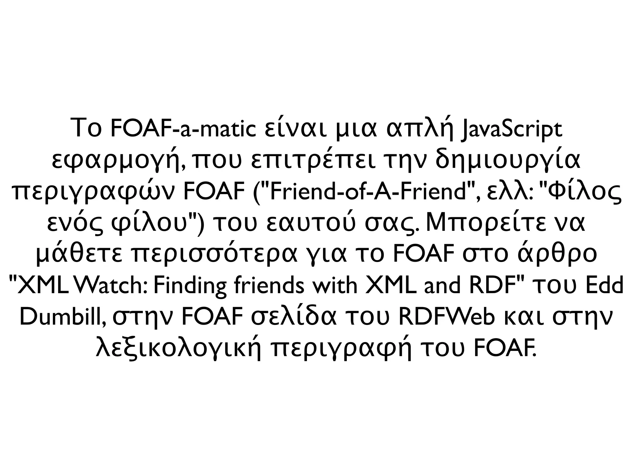 Το FOAF-a-matic είναι μια απλή JavaScript
   εφαρμογή, που επιτρέπει την δημιουργία
περιγραφών FOAF ("Friend-of-A-Friend", ελλ: "Φίλος
   ενός φίλου") του εαυτού σας. Μπορείτε να
  μάθετε περισσότερα για το FOAF στο άρθρο
"XML Watch: Finding friends with XML and RDF" του Edd
 Dumbill, στην FOAF σελίδα του RDFWeb και στην
       λεξικολογική περιγραφή του FOAF.
 