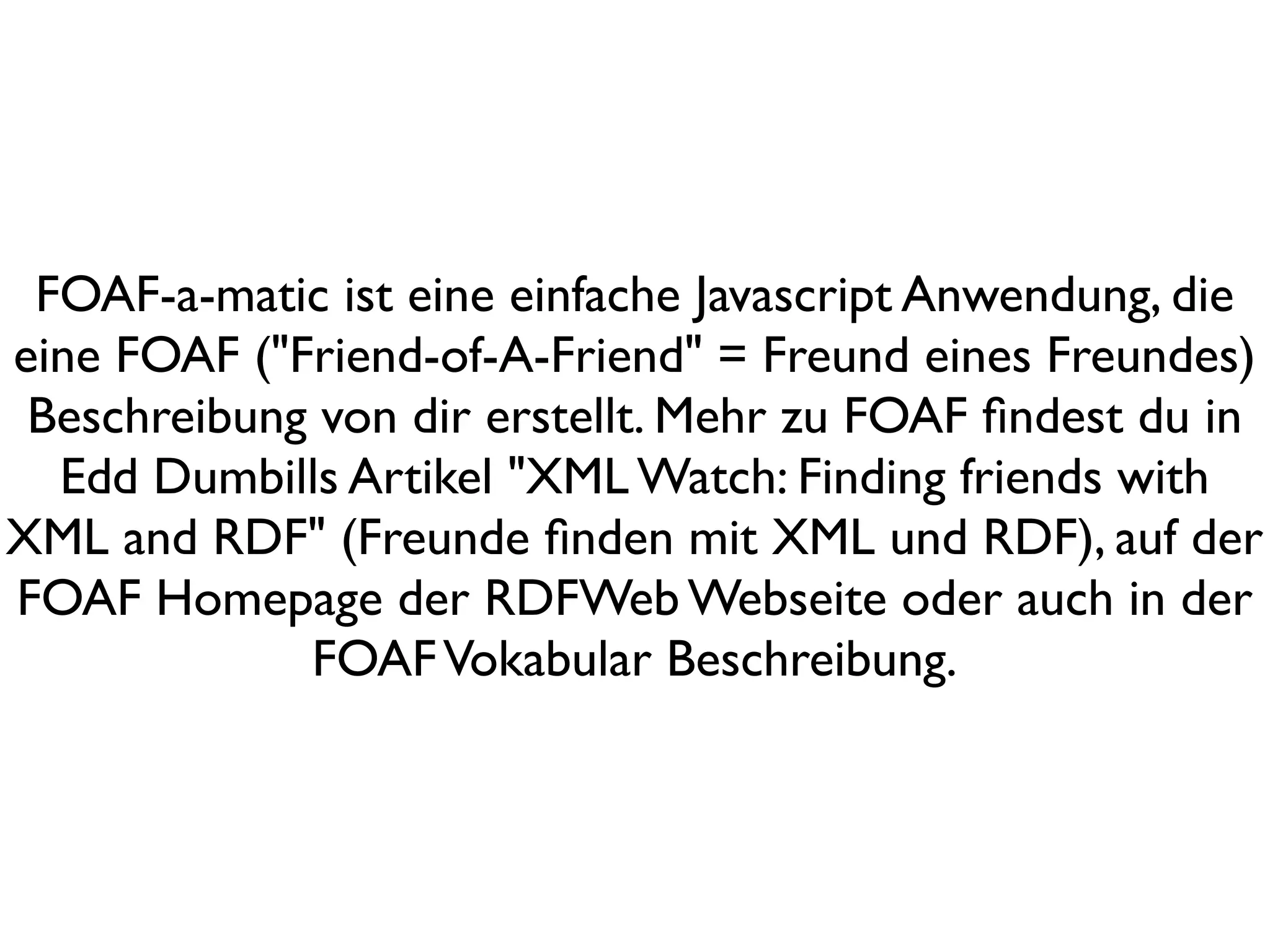 FOAF-a-matic ist eine einfache Javascript Anwendung, die
eine FOAF ("Friend-of-A-Friend" = Freund eines Freundes)
 Beschreibung von dir erstellt. Mehr zu FOAF ﬁndest du in
  Edd Dumbills Artikel "XML Watch: Finding friends with
XML and RDF" (Freunde ﬁnden mit XML und RDF), auf der
FOAF Homepage der RDFWeb Webseite oder auch in der
             FOAF Vokabular Beschreibung.
 