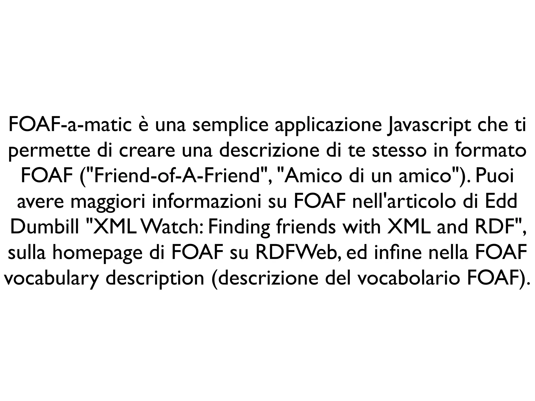 FOAF-a-matic è una semplice applicazione Javascript che ti
permette di creare una descrizione di te stesso in formato
  FOAF ("Friend-of-A-Friend", "Amico di un amico"). Puoi
 avere maggiori informazioni su FOAF nell'articolo di Edd
 Dumbill "XML Watch: Finding friends with XML and RDF",
sulla homepage di FOAF su RDFWeb, ed inﬁne nella FOAF
vocabulary description (descrizione del vocabolario FOAF).
 